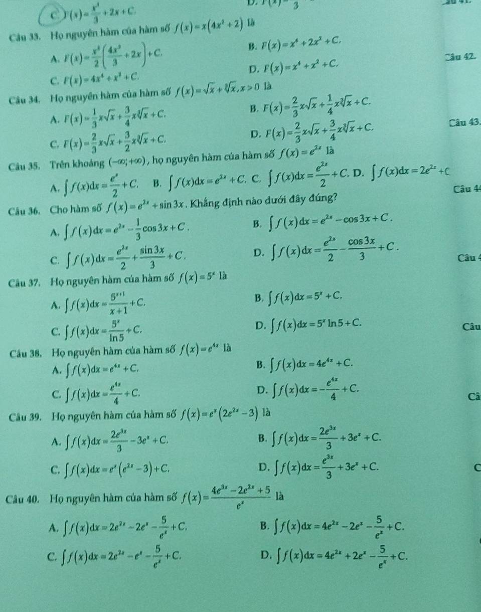 C (x)= x^3/3 +2x+C.
D. f(x)-3
Câu 33. Họ nguyên hàm của hàm số f(x)=x(4x^2+2) là
B. F(x)=x^4+2x^2+C.
A. F(x)= x^3/2 ( 4x^2/3 +2x)+C. Câu 42.
D. F(x)=x^4+x^2+C.
C. F(x)=4x^4+x^2+C.
Câu 34, Họ nguyên hàm của hàm số f(x)=sqrt(x)+sqrt[3](x),x>0 là
A. F(x)= 1/3 xsqrt(x)+ 3/4 xsqrt[3](x)+C.
B. F(x)= 2/3 xsqrt(x)+ 1/4 xsqrt[3](x)+C.
C. F(x)= 2/3 xsqrt(x)+ 3/2 xsqrt[3](x)+C.
D. F(x)= 2/3 xsqrt(x)+ 3/4 xsqrt[3](x)+C. Câu 43.
Câu 35. Trên khoảng (-∈fty ;+∈fty ) , họ nguyên hàm của hàm số f(x)=e^(2x)1dot a
A. ∈t f(x)dx= e^x/2 +C. B. ∈t f(x)dx=e^(2x)+C.. C. ∈t f(x)dx= e^(2x)/2 +C.. D. ∈t f(x)dx=2e^(2x)+C.
Câu 44
Câu 36. Cho hàm số f(x)=e^(2x)+sin 3x. Khẳng định nào dưới đây đúng?
A. ∈t f(x)dx=e^(2x)- 1/3 cos 3x+C.
B. ∈t f(x)dx=e^(2x)-cos 3x+C.
D. ∈t f(x)dx= e^(2x)/2 - cos 3x/3 +C.
C. ∈t f(x)dx= e^(2x)/2 + sin 3x/3 +C. Câu 4
Câu 37. Họ nguyên hàm của hàm số f(x)=5^x là
A. ∈t f(x)dx= (5^(x+1))/x+1 +C. B. ∈t f(x)dx=5^x+C.
D. ∈t f(x)dx=5^xln 5+C.
C. ∈t f(x)dx= 5^x/ln 5 +C. Câu
Câu 38, Họ nguyên hàm của hàm số f(x)=e^(4x) là
A. ∈t f(x)dx=e^(4x)+C,
B. ∈t f(x)dx=4e^(4x)+C.
D.
C. ∈t f(x)dx= e^(4x)/4 +C. ∈t f(x)dx=- e^(4x)/4 +C.
Câ
Câu 39. Họ nguyên hàm của hàm số f(x)=e^x(2e^(2x)-3) là
A. ∈t f(x)dx= 2e^(3x)/3 -3e^x+C. B. ∈t f(x)dx= 2e^(3x)/3 +3e^x+C.
C. ∈t f(x)dx=e^x(e^(2x)-3)+C. ∈t f(x)dx= e^(3x)/3 +3e^x+C.
D.
C
Câu 40. Họ nguyên hàm của hàm số f(x)= (4e^(3x)-2e^(2x)+5)/e^x  là
B.
A. ∈t f(x)dx=2e^(2x)-2e^x- 5/e^x +C, ∈t f(x)dx=4e^(2x)-2e^x- 5/e^x +C.
D.
C. ∈t f(x)dx=2e^(2x)-e^x- 5/e^x +C. ∈t f(x)dx=4e^(2x)+2e^x- 5/e^x +C.