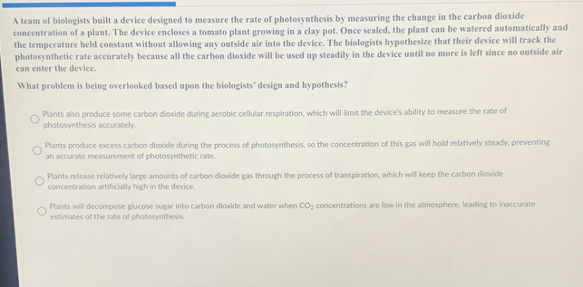 A team of biologists built a device designed to measure the rate of photosynthesis by measuring the change in the carbon dioxide
concentration of a plant. The device encloses a tomato plant growing in a clay pot. Once sealed, the plant can be watered automatically and
the temperature held constant without allowing any outside air into the device. The biologists hypothesize that their device will track the
photosynthetic rate accurately because all the carbon dioxide will be used up steadily in the device until no more is left since no outside air
can enter the device.
What problem is being overlooked based upon the biologists’ design and hypothesis?
Plants also produce some carbon dioxide during aerobic cellular respiration, which will limit the device's ability to measure the rate of
photosynthesis accurately.
Plants produce excess carbon dioxide during the process of photosynthesis, so the concentration of this gas will hold relatively steady, preventing
an accurate measurement of photosynthetic rate.
Plants release relatively large amounts of carbon dioxide gas through the process of transpiration, which will keep the carbon dioxide
concentration artificially high in the device.
Plants will decompose glucose sugar into carbon dioxide and water when CO_2 concentrations are low in the atmosphere, leading to inaccurate
estimates of the rate of photosynthesis.