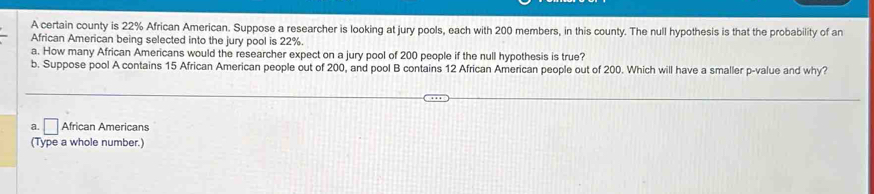 A certain county is 22% African American. Suppose a researcher is looking at jury pools, each with 200 members, in this county. The null hypothesis is that the probability of an
African American being selected into the jury pool is 22%.
a. How many African Americans would the researcher expect on a jury pool of 200 people if the null hypothesis is true?
b. Suppose pool A contains 15 African American people out of 200, and pool B contains 12 African American people out of 200. Which will have a smaller p -value and why?
a. □ African Americans
(Type a whole number.)