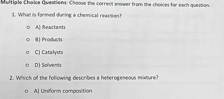 Choose the correct answer from the choices for each question.
1. What is formed during a chemical reaction?
A) Reactants
B) Products
C) Catalysts
D) Solvents
2. Which of the following describes a heterogeneous mixture?
A) Uniform composition