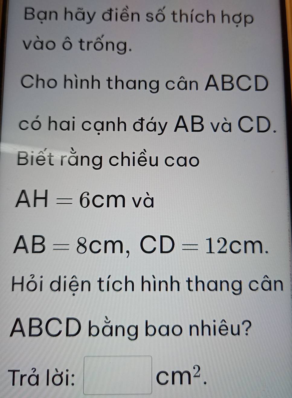 Bạn hãy điền số thích hợp 
vào ô trống. 
Cho hình thang cân ABCD
có hai cạnh đáy AB và CD. 
Biết rằng chiều cao
AH=6cm và
AB=8cm, CD=12cm. 
Hỏi diện tích hình thang cân
ABCD bằng bao nhiêu? 
Trả lời: □ cm^2.