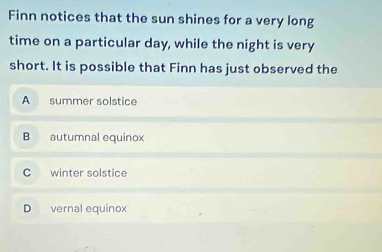 Finn notices that the sun shines for a very long
time on a particular day, while the night is very
short. It is possible that Finn has just observed the
A summer solstice
B autumnal equinox
C winter solstice
D vernal equinox