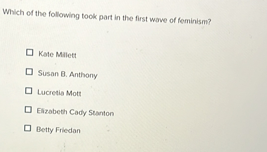 Which of the following took part in the first wave of feminism?
Kate Millett
Susan B. Anthony
Lucretia Mott
Elizabeth Cady Stanton
Betty Friedan