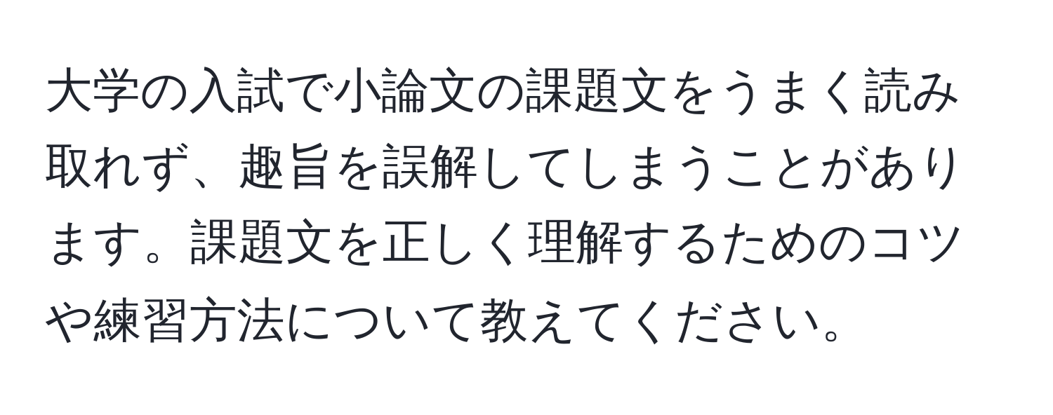 大学の入試で小論文の課題文をうまく読み取れず、趣旨を誤解してしまうことがあります。課題文を正しく理解するためのコツや練習方法について教えてください。