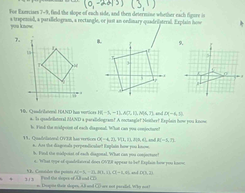 For Exercises 7-9, find the slope of each side, and then determine whether each figure is 
a trapezoid, a parallelogram, a rectangle, or just an ordinary quadrilateral. Explain how 
you know. 
7. 
10. Quadrilateral HAND has vertices H(-5,-1), A(7,1), N(6,7) , and D(-6,5). 
a. Is quadrilateral HAND a parallelogram? A rectangle? Neither? Explain how you know. 
b. Find the midpoint of each diagonal. What can you conjecture? 
11. Quadrilateral OVER has vertices O(-4,2), V(1,1), E(0,6) , and R(-5,7). 
a. Are the diagonals perpendicular? Explain how you know. 
b. Find the midpoint of each diagonal. What can you conjecture? 
c. What type of quadrilateral does OVER appear to be? Explain how you know 
12. Consider the points A(-5,-2), B(1,1), C(-1,0) , and D(3,2). 
+ 3 / 3 Find the slopes of overline AB and overline CD. 
u. Despite their slopes, overline AB and overline CD are not parallel. Why not?