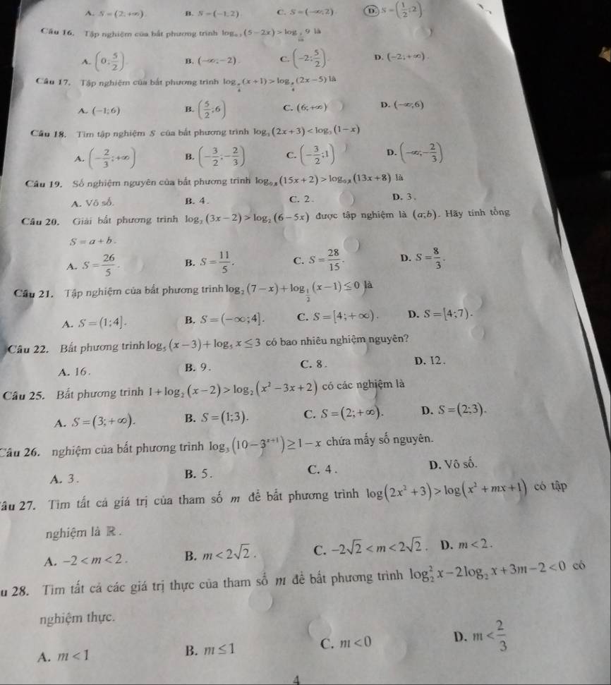 A. S=(2,+∈fty ) B. S=(-1,2) C. S=(-∈fty ,2) D S=( 1/2 :2)
Cầu 16, Tập nghiệm của bắt phương trình log _a,(5-2x)>log _2914
A. (0, 5/2 ) B. (-∈fty ,-2) C. (-2: 5/2 ) D. (-2;+∈fty ).
Câu 17, Tập nghiệm của bắt phương trình log _ π /4 (x+1)>log _ π /4 (2x-5)|A
A. (-1;6) B. ( 5/2 ;6) C. (6,+∈fty ) D. (-∈fty ,6)
Cầu 18. Tìm tập nghiệm S của bắt phương trình log _3(2x+3)
A. (- 2/3 ;+∈fty ) B. (- 3/2 ;- 2/3 ) C. (- 3/2 ;1) D. (-∈fty ;- 2/3 )
Câu 19. Số nghiệm nguyên của bắt phương trình log _0.8(15x+2)>log _0.8(13x+8) là
A. Vdelta sdelta . B. 4. C. 2. D. 3 .
Câu 20. Giải bắt phương trình log _2(3x-2)>log _2(6-5x) được tập nghiệm là (a;b) Hãy tính tổng
S=a+b.
A. S= 26/5 . B. S= 11/5 . C. S= 28/15 . D. S= 8/3 .
Cầu 21. Tập nghiệm của bắt phương trình log _2(7-x)+log _ 1/2 (x-1)≤ 0)a
A. S=(1;4]. B. S=(-∈fty ;4]. C. S=[4;+∈fty ). D. S=[4;7).
Câu 22. Bất phương trình log _5(x-3)+log _5x≤ 3 có bao nhiêu nghiệm nguyên?
A. 16. B. 9 . C. 8 . D. 12.
Cầu 25. Bất phương trình 1+log _2(x-2)>log _2(x^2-3x+2) có các nghiệm là
A. S=(3;+∈fty ). B. S=(1;3). C. S=(2;+∈fty ). D. S=(2;3).
Cầu 26.   nghiệm của bất phương trình log _3(10-3^(x+1))≥ 1-x chứa mấy số nguyên.
A. 3 . B. 5. C. 4 . D. V hat oshat o
Tầu 27. Tìm tất cá giá trị của tham số m để bắt phương trình log (2x^2+3)>log (x^2+mx+1) có tập
nghiệm là R .
A. -2 B. m<2sqrt(2). C. -2sqrt(2) D. m<2.
u 28. Tìm tất cả các giá trị thực của tham số m đề bắt phương trình log _2^(2x-2log _2)x+3m-2<0</tex> có
nghiệm thực.
A. m<1</tex> B. m≤ 1 C. m<0</tex> D. m
4