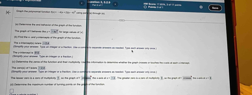 Question 3, 5.2.9 HW Score: 17.65%, 3 of 17 points Save 
Part 6 of 7 Points: 0 of 1 
Graph the polynomial function f(x)=-4(x+2)(x-4)^3 using par's (a) through (e). 
_ 
(a) Determine the end behavior of the graph of the function. 
The graph of f behaves like y=-4x^4 for large values of |x|
(b) Find the x - and y-intercepts of the graph of the function. 
The x-intercept(s) is/are -2, 4
(Simplify your answer. Type an integer or a fraction. Use a comina to separate answers as needed. Type each answer only once.) 
The y-intercept is overline 512. 
(Simplify your answer. Type an integer or a fraction.) 
(c) Determine the zeros of the function and their multiplicity. Use this information to determine whether the graph crosses or touches the x-axis at each x-intercept. 
The zero(s) of f is/are -2,4. 
(Simplify your answer. Type an integer or a fraction. Use a comma to separate answers as needed. Type each answer only once.) 
The lesser zero is a zero of multiplicity 1 , so the graph of f cr=0s the x-axis at x=-2. The greater zero is a zero of multiplicity 3 , so the graph of f crosses the x-axis at x=4
(d) Determine the maximum number of turning points on the graph of the function.