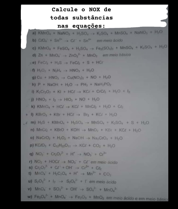 Calcule o NOX de
todas substâncias
nas equações:
a) KMnO_4+NaNO_2+H_2SO_4to K_2SO_4+MnSO_4+NaNO_3+H_2O
b) ClO_4^(++Sn^2+)to Cl^-+Sn^(4+) em meio ácido
c) KMnO_4+FeSO_4+H_2SO_4to Fe_2(SO_4)_3+MnSO_4+K_2SO_4+H_2O
d) Zn+MnO_4^(-to ZnO_2^(2-)+MnO_2) em meio básico
e) FeCl_3+H_2Sto FeCl_2+S+HCl
f) H_2O_2+N_2H_4to HNO_3+H_2O
g) Cu+HNO_3to Cu(NO_3)_2+NO+H_2O
h) P+NaOH+H_2Oto PH_3+NaH_2PO_2
i) K_2Cr_2O_7+KI+HClto KCl+CrCl_3+H_2O+I_2
j) HNO_3+I_2to HIO_3+NO+H_2O
k) KMnO_4+HClto KCl+MnCl_2+H_2O+Cl_2
1) KBrO_3+KBr+HClto Br_2+KCl+H_2O
m) H_2S+KMnO_4+H_2SO_4to MnSO_4+K_2SO_4+S+H_2O
n) MnCl_2+KBrO+KOHto MnO_2+KBr+KCl+H_2O
o) NaCrO_2+H_2O_2+NaOHto Na_2CrO_4+H_2O
p) KClO_3+C_12H_22O_11to KCl+CO_2+H_2O
q) NO_2^(-+Cr_2)O_7^((2-)+H^+)to NO_3^(-+Cr^3+)
r) NO_2+HOClto NO_3^(-+Cl^-) em meio ácido
s) Cr_2O_7^((2-)+Cl^-)+OH^-to Cr^(3+)+Cl_2
t) MnO_4^(-+H_2)C_2O_4+H^+to Mn^(2+)+CO_2
u) S_2O_3^((2-)+I_2)to S_2O_6^((2-)+I^-) em meio ácido
v) MnO_4^(++SO_3^(2-)+OH^-)to SO_4^((2-)+MnO_4^(2-)
w) Fe_3)O_4^((2+)+MnO_4^-to Fe_2)O_3+MnO_2 em meio ácido e em meio básico