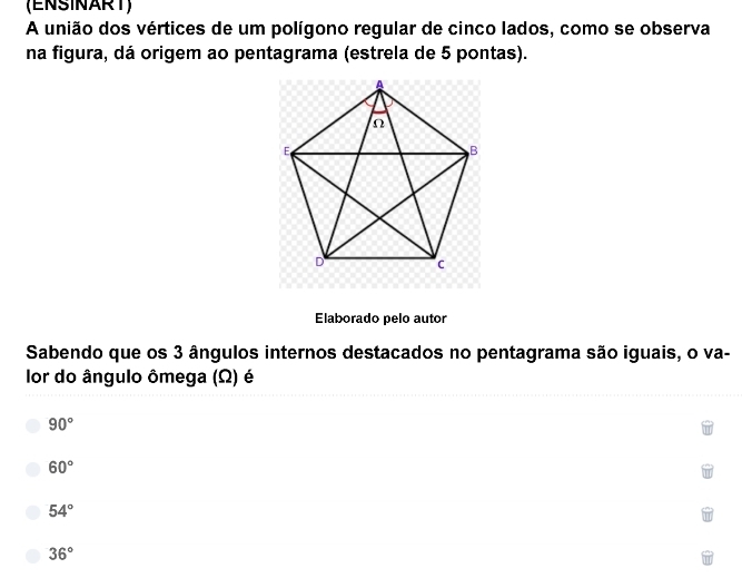 (ENSINART)
A união dos vértices de um polígono regular de cinco lados, como se observa
na figura, dá origem ao pentagrama (estrela de 5 pontas).
Elaborado pelo autor
Sabendo que os 3 ângulos internos destacados no pentagrama são iguais, o va-
lor do ângulo ômega (Ω) é
90°
60°
54°
36°