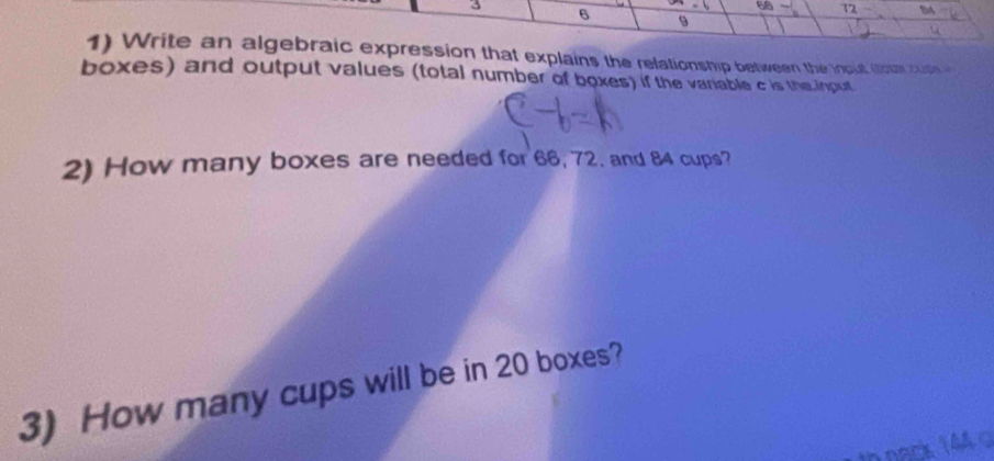 - 68 72 a
3 6 9
1) Write an algebraic expression that explains the relationship between the inout toom cuth 
boxes) and output values (total number of boxes) if the variable c is the input 
2) How many boxes are needed for 66, 72. and 84 cups? 
3) How many cups will be in 20 boxes? 
ODack 144