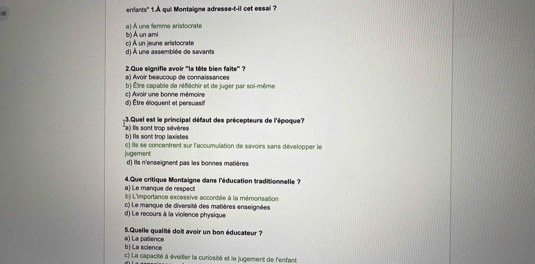 enfants" 1.À qui Montaigne adresse-t-il cet essai ?
a) À une femme aristocrate
b) À un ami
c) À un jeune aristocrate
d) À une assemblée de savants
2.Que signifie avoir 'la tête bien faite" ?
a) Avoir beaucoup de connaissances
b) Être capable de réfléchir et de juger par soi-même
c) Avoir une bonne mémoire
d) Être éloquent et persuasif
-3.Quel est le principal défaut des précepteurs de l'époque?
a) ls sont trop sévères
b) Ils sont trop laxistes
c) Ils se concentrent sur l'accumulation de savoirs sans développer le
jugement
d) Ils n'enseignent pas les bonnes matières
4.Que critique Montaigne dans l'éducation traditionnelle ?
a) Le manque de respect
b) L'importance excessive accordée à la mémorisation
c) Le manque de diversité des matières enseignées
d) Le recours à la violence physique
5.Quelle qualité doit avoir un bon éducateur ?
a) La patience
b) La science
c) La capacité à éveiller la curiosité et le jugement de l'enfant