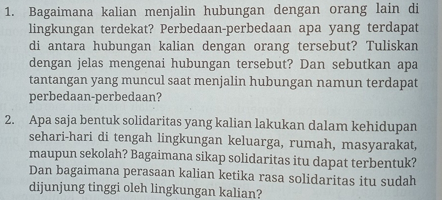 Bagaimana kalian menjalin hubungan dengan orang lain di 
lingkungan terdekat? Perbedaan-perbedaan apa yang terdapat 
di antara hubungan kalian dengan orang tersebut? Tuliskan 
dengan jelas mengenai hubungan tersebut? Dan sebutkan apa 
tantangan yang muncul saat menjalin hubungan namun terdapat 
perbedaan-perbedaan? 
2. Apa saja bentuk solidaritas yang kalian lakukan dalam kehidupan 
sehari-hari di tengah lingkungan keluarga, rumah, masyarakat, 
maupun sekolah? Bagaimana sikap solidaritas itu dapat terbentuk? 
Dan bagaimana perasaan kalian ketika rasa solidaritas itu sudah 
dijunjung tinggi oleh lingkungan kalian?