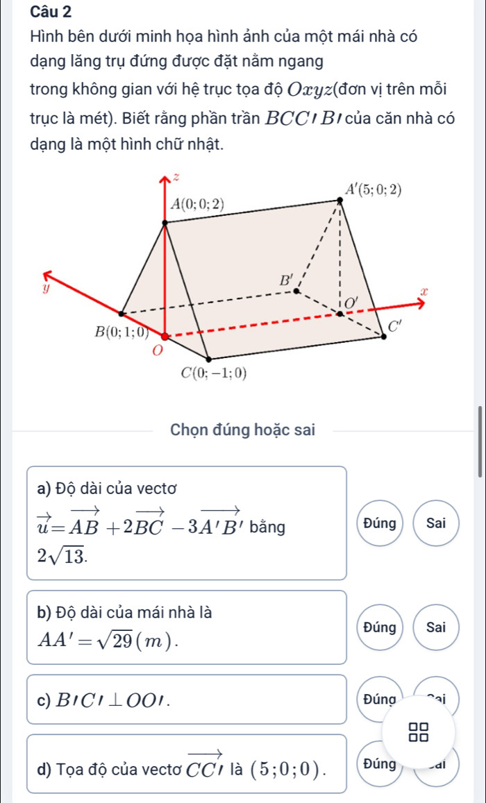 Hình bên dưới minh họa hình ảnh của một mái nhà có
dạng lăng trụ đứng được đặt nằm ngang
trong không gian với hệ trục tọa độ Oxyz(đơn vị trên mỗi
trục là mét). Biết rằng phần trần BCC/ B/ của căn nhà có
dạng là một hình chữ nhật.
Chọn đúng hoặc sai
a) Độ dài của vectơ
vector u=vector AB+2vector BC-3vector A'B' bằng Đúng Sai
2sqrt(13).
b) Độ dài của mái nhà là
AA'=sqrt(29)(m).
Đúng Sai
c) BICI⊥ OOI. Đúng
d) Tọa độ của vectơ vector CCI là (5;0;0). Đúng -dl