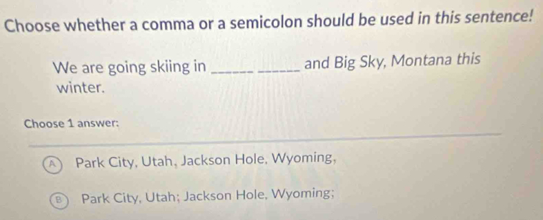 Choose whether a comma or a semicolon should be used in this sentence!
We are going skiing in _and Big Sky, Montana this
winter.
Choose 1 answer:
A Park City, Utah, Jackson Hole, Wyoming,
B) Park City, Utah; Jackson Hole, Wyoming;