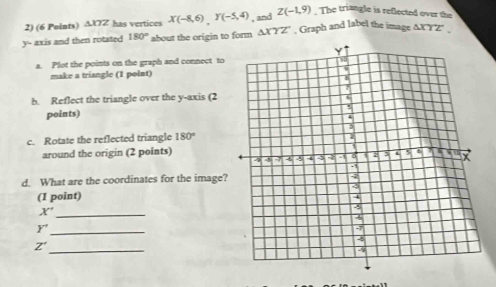 △ XYZ has vertices X(-8,6), Y(-5,4) , and Z(-1,9). The triangle is reflected over the
y - axis and then rotated 180° about the origin to form △ XYZ , Graph and label the image △ XYZ'. 
a. Plot the points on the graph and connect to 
make a triangle (1 polnt) 
b. Reflect the triangle over the y-axis (2 
points) 
c. Rotate the reflected triangle 180°
around the origin (2 points) 
d. What are the coordinates for the image? 
(1 point) 
_ X'
Y' _
Z'
_