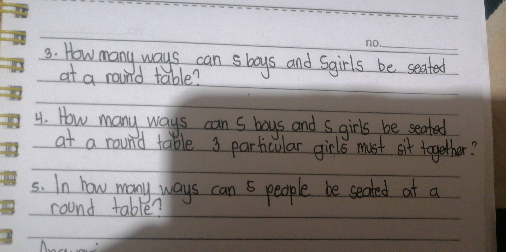 How many ways can sboys and Sgirls be seated 
at a round table? 
4. How many ways can s boys and s girls be seated 
at a round table 3 particular girls must sit together? 
5s. In how many ways can 5 people be seated at a 
round table?