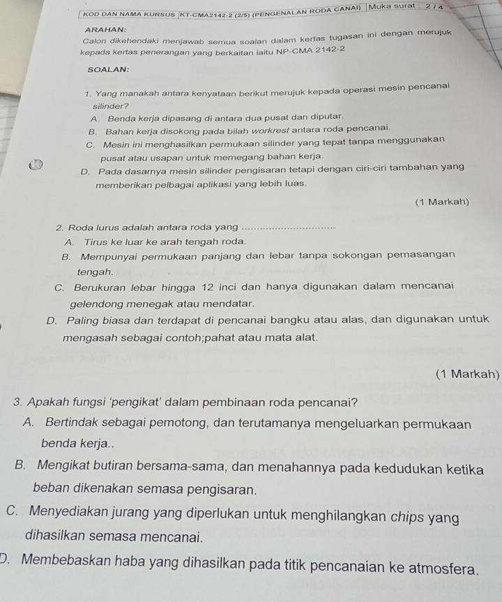 kod dAn nAMa KURSUS |KT-cMA2142-2 (2/5) (penGENALAn Roda cANAI) │Muka surat  ② / 4
ARAHAN:
Calon dikehendaki menjawab semua soalan dalam kertas tugasan ini dengan merujuk
kepada kertas penerangan yang berkaitan iaitu NP-CMA 2142-2
SOALAN:
1. Yang manakah antara kenyataan berikut merujuk kepada operasi mesin pencanai
silinder?
A. Benda kerja dipasang di antara dua pusat dan diputar.
B. Bahan kerja disokong pada bilah workresf antara roda pencanai.
C. Mesin ini menghasilkan permukaan silinder yang tepat tanpa menggunakan
pusat atau usapan untuk memegang bahan kerja.
D. Pada dasarnya mesin silinder pengisaran tetapi dengan ciri-ciri tambahan yang
memberikan pelbagai aplikasi yang lebih luas.
(1 Markah)
2. Roda lurus adalah antara roda yang_
A. Tirus ke luar ke arah tengah roda.
B. Mempunyai permukaan panjang dan lebar tanpa sokongan pemasangan
tengah.
C. Berukuran lebar hingga 12 inci dan hanya digunakan dalam mencanai
gelendong menegak atau mendatar.
D. Paling biasa dan terdapat di pencanai bangku atau alas, dan digunakan untuk
mengasah sebagai contoh;pahat atau mata alat.
(1 Markah)
3. Apakah fungsi ‘pengikat’ dalam pembinaan roda pencanai?
A. Bertindak sebagai pemotong, dan terutamanya mengeluarkan permukaan
benda kerja..
B. Mengikat butiran bersama-sama, dan menahannya pada kedudukan ketika
beban dikenakan semasa pengisaran.
C. Menyediakan jurang yang diperlukan untuk menghilangkan chips yang
dihasilkan semasa mencanai.
D. Membebaskan haba yang dihasilkan pada titik pencanaian ke atmosfera.