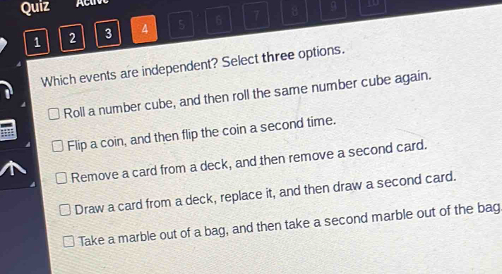 Quiz Active
1 2 3 4 5 6 7 8
9 go
Which events are independent? Select three options.
Roll a number cube, and then roll the same number cube again.
Flip a coin, and then flip the coin a second time.
Remove a card from a deck, and then remove a second card.
Draw a card from a deck, replace it, and then draw a second card.
Take a marble out of a bag, and then take a second marble out of the bag