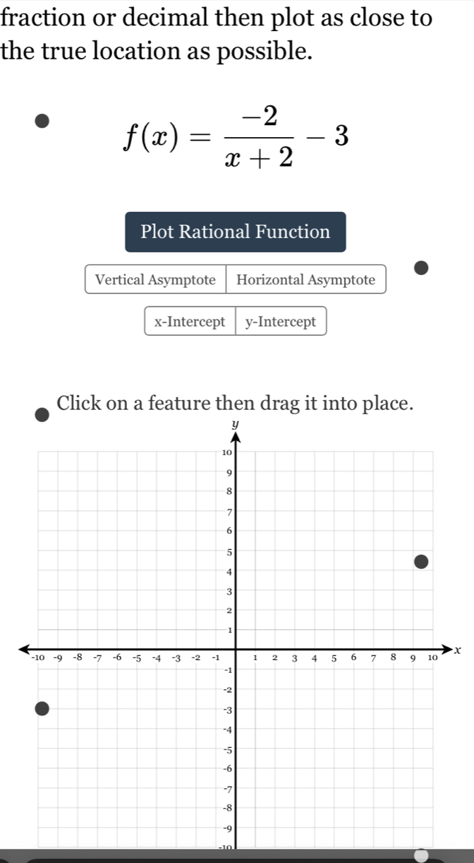 fraction or decimal then plot as close to
the true location as possible.
f(x)= (-2)/x+2 -3
Plot Rational Function
Vertical Asymptote Horizontal Asymptote
x-Intercept y-Intercept
Click on a feature then drag it into place.
x
-10