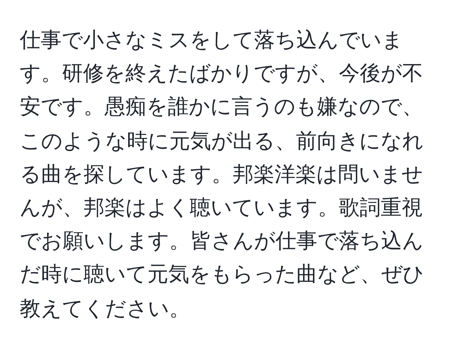 仕事で小さなミスをして落ち込んでいます。研修を終えたばかりですが、今後が不安です。愚痴を誰かに言うのも嫌なので、このような時に元気が出る、前向きになれる曲を探しています。邦楽洋楽は問いませんが、邦楽はよく聴いています。歌詞重視でお願いします。皆さんが仕事で落ち込んだ時に聴いて元気をもらった曲など、ぜひ教えてください。