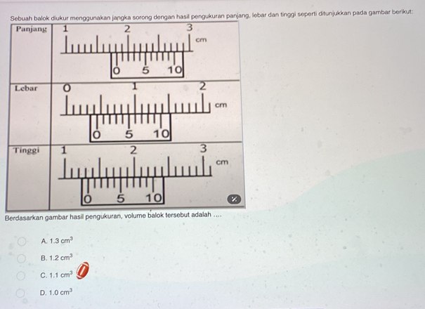 jang, lebar dan tinggi seperti ditunjukkan pada gambar berikut:
Berdasarkan gambar hasil pengukuran, vol
A. 1.3cm^3
B. 1.2cm^3
C. 1.1cm^3
D. 1.0cm^3