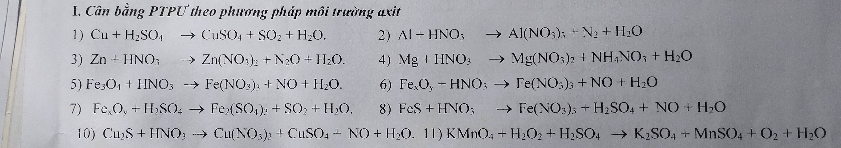 Cân bằng PTPƯ theo phương pháp môi trường axit 
1) Cu+H_2SO_4to CuSO_4+SO_2+H_2O. 2) Al+HNO_3to Al(NO_3)_3+N_2+H_2O
3) Zn+HNO_3to Zn(NO_3)_2+N_2O+H_2O. 4) Mg+HNO_3to Mg(NO_3)_2+NH_4NO_3+H_2O
5) F e_3O_4+HNO_3to Fe(NO_3)_3+NO+H_2O. 6) Fe_xO_y+HNO_3to Fe(NO_3)_3+NO+H_2O
7) Fe_xO_y+H_2SO_4to Fe_2(SO_4)_3+SO_2+H_2O. 8) FeS+HNO_3to Fe(NO_3)_3+H_2SO_4+NO+H_2O
10) Cu_2S+HNO_3to Cu(NO_3)_2+CuSO_4+NO+H_2O.11)KMnO_4+H_2O_2+H_2SO_4to K_2SO_4+MnSO_4+O_2+H_2O