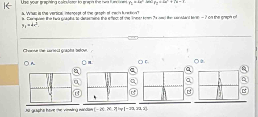 Use your graphing calculator to graph the two functions y_1=4x^2 and y_2=4x^2+7x-7. 
a. What is the vertical intercept of the graph of each function?
b. Compare the two graphs to determine the effect of the linear term 7x and the constant term - 7 on the graph of
y_1=4x^2. 
Choose the correct graphs below.
A.
B.
C.
D.
a
B

All graphs have the viewing window [-20,20,2] by [-20,20,2].