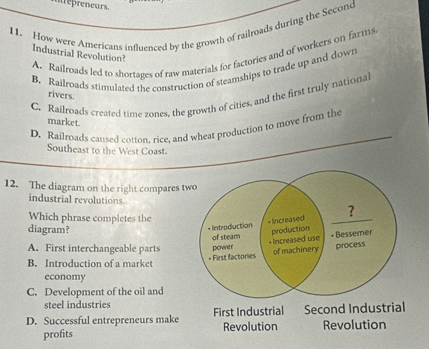 irepreneurs.
11. How were Americans influenced by the growth of railroads during the Second
A. Railroads led to shortages of raw materials for factories and of workers on farms
Industrial Revolution?
B. Railroads stimulated the construction of steamships to trade up and down
rivers.
C. Railroads created time zones, the growth of cities, and the first truly nationa
market.
D. Railroads caused cotton, rice, and wheat production to move from the
Southeast to the West Coast.
12. The diagram on the right compares two
industrial revolutions.
Which phrase completes the
Introduction • Increased ?
diagram? production
of steam
A. First interchangeable parts
power • Increased use Bessemer
• First factories of machinery process
B. Introduction of a market
economy
C. Development of the oil and
steel industries
D. Successful entrepreneurs make First Industrial Second Industrial
Revolution Revolution
profits