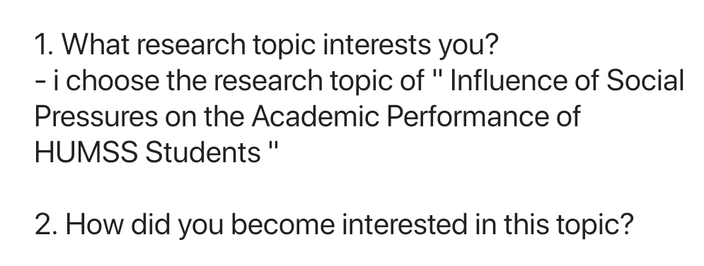 What research topic interests you? 
- i choose the research topic of '' Influence of Social 
Pressures on the Academic Performance of 
HUMSS Students '' 
2. How did you become interested in this topic?