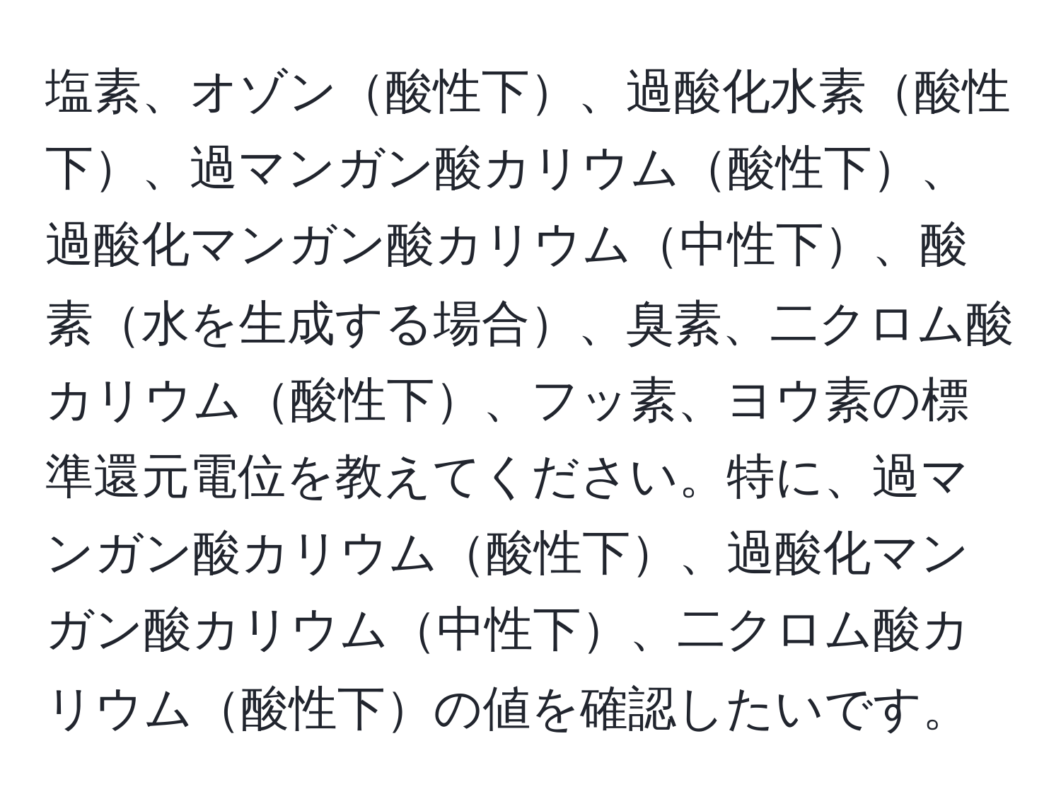 塩素、オゾン酸性下、過酸化水素酸性下、過マンガン酸カリウム酸性下、過酸化マンガン酸カリウム中性下、酸素水を生成する場合、臭素、二クロム酸カリウム酸性下、フッ素、ヨウ素の標準還元電位を教えてください。特に、過マンガン酸カリウム酸性下、過酸化マンガン酸カリウム中性下、二クロム酸カリウム酸性下の値を確認したいです。