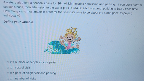 A water park offers a season's pass for $64, which includes admission and parking. If you don't have a
season's pass, then admission to the water park is $14.50 each visit and parking is $5.50 each time.
How many visits must make in order for the season's pass to be about the same price as paying
individually?
Define your variable:
x= number of people in your party
x= cost of visit
x= price of single visit and parking
x= number of visits