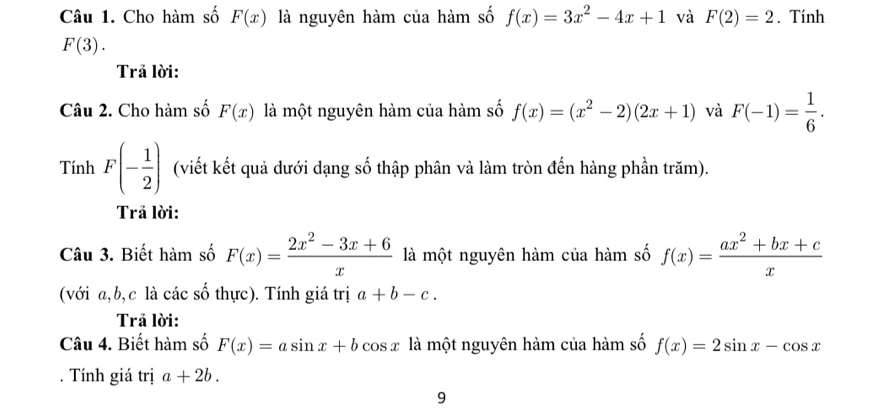 Cho hàm số F(x) là nguyên hàm của hàm số f(x)=3x^2-4x+1 và F(2)=2. Tính
F(3). 
Trả lời: 
Câu 2. Cho hàm số F(x) là một nguyên hàm của hàm số f(x)=(x^2-2)(2x+1) và F(-1)= 1/6 . 
Tính F(- 1/2 ) (viết kết quả dưới dạng số thập phân và làm tròn đến hàng phần trăm). 
Trả lời: 
Câu 3. Biết hàm số F(x)= (2x^2-3x+6)/x  là một nguyên hàm của hàm số f(x)= (ax^2+bx+c)/x 
(với a, b, c là các số thực). Tính giá trị a+b-c. 
Trả lời: 
Câu 4. Biết hàm số F(x)=asin x+bcos x là một nguyên hàm của hàm số f(x)=2sin x-cos x
Tính giá trị a+2b. 
9