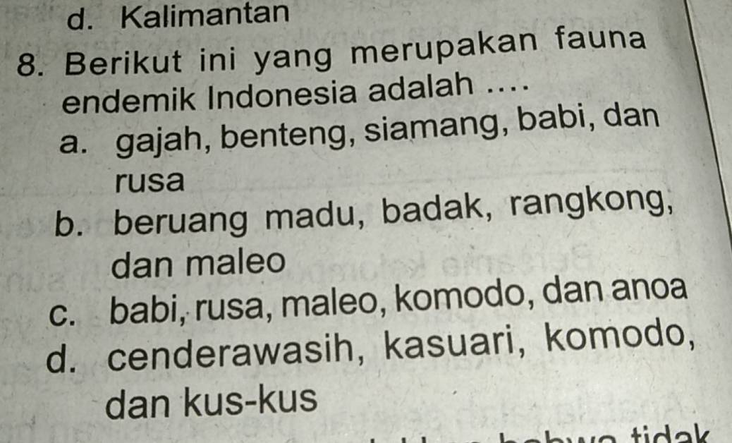 d. Kalimantan
8. Berikut ini yang merupakan fauna
endemik Indonesia adalah ....
a. gajah, benteng, siamang, babi, dan
rusa
b. beruang madu, badak, rangkong,
dan maleo
c. babi, rusa, maleo, komodo, dan anoa
d. cenderawasih, kasuari, komodo,
dan kus-kus
tidak