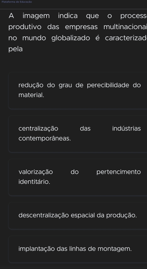 A imagem indica que process
produtivo das empresas multinacionai
no mundo globalizado é caracterizad
pela
redução do grau de perecibilidade do
material.
centralização das indústrias
contemporâneas.
valorização do pertencimento
identitário.
descentralização espacial da produção.
implantação das linhas de montagem.