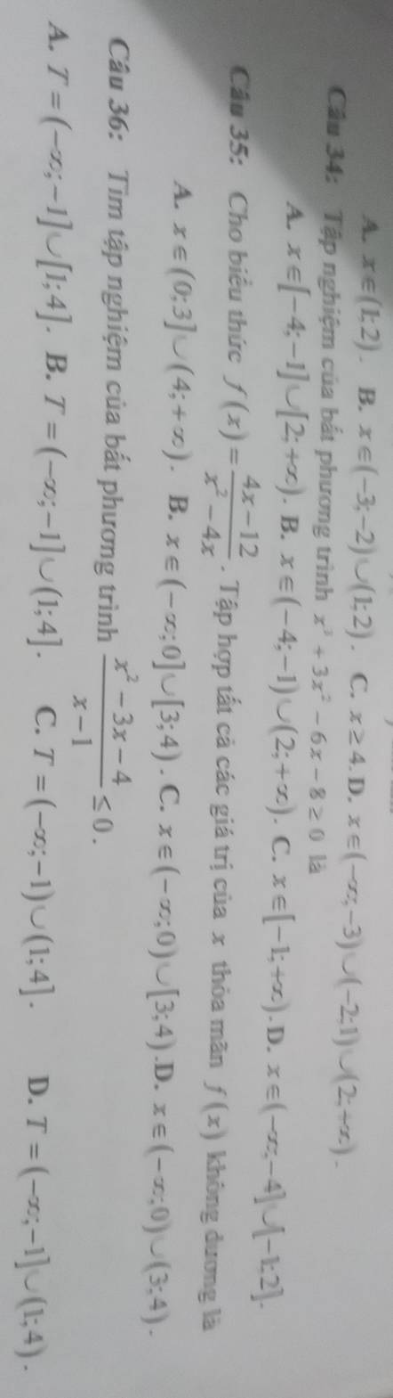 A. x∈ (1;2) B. x∈ (-3;-2)∪ (1;2). C. x≥ 4.D, x∈ (-∈fty ,-3)∪ (-2;1)∪ (2;+∈fty ). 
Câu 34: Tập nghiệm của bắt phương trình x^3+3x^2-6x-8≥ 0 là
A. x∈ [-4;-1]∪ [2;+∈fty ). B. x∈ (-4;-1)∪ (2;+∈fty ). C. x∈ [-1;+∈fty ). D. x∈ (-∈fty ,-4]∪ [-1,2]. 
Câu 35: Cho biểu thức f(x)= (4x-12)/x^2-4x . Tập hợp tất cả các giá trị của x thòa mãn f(x) không dương là
A. x∈ (0;3]∪ (4;+∈fty ) B. x∈ (-∈fty ;0]∪ [3;4). C. x∈ (-∈fty ;0)∪ [3;4) .D. x∈ (-∈fty ;0)∪ (3;4). 
Câu 36: Tìm tập nghiệm của bắt phương trình  (x^2-3x-4)/x-1 ≤ 0.
A. T=(-∈fty ;-1]∪ [1;4]. B. T=(-∈fty ;-1]∪ (1;4]. C. T=(-∈fty ;-1)∪ (1;4]. D. T=(-∈fty ;-1]∪ (1;4).