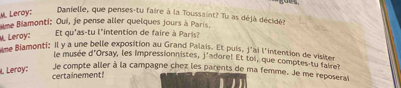 gues. 
M. Leroy: Danielle, que penses-tu faire à la Toussaint? Tu as déjà décidé? 
Mme Biamonti: Oui, je pense aller quelques jours à París. 
M. Leroy: Et qu'as-tu l’intention de faire à Paris? 
Mme Biamonti: Il y a une belle exposition au Grand Palais. Et puis, j'ai l’intention de visiter 
le musée d'Orsay, les Impressionnistes, j’adore! Et toi, que comptes-tu faire? 
. Leroy: Je compte aller à la campagne chez les parents de ma femme. Je me reposerai 
certainement!