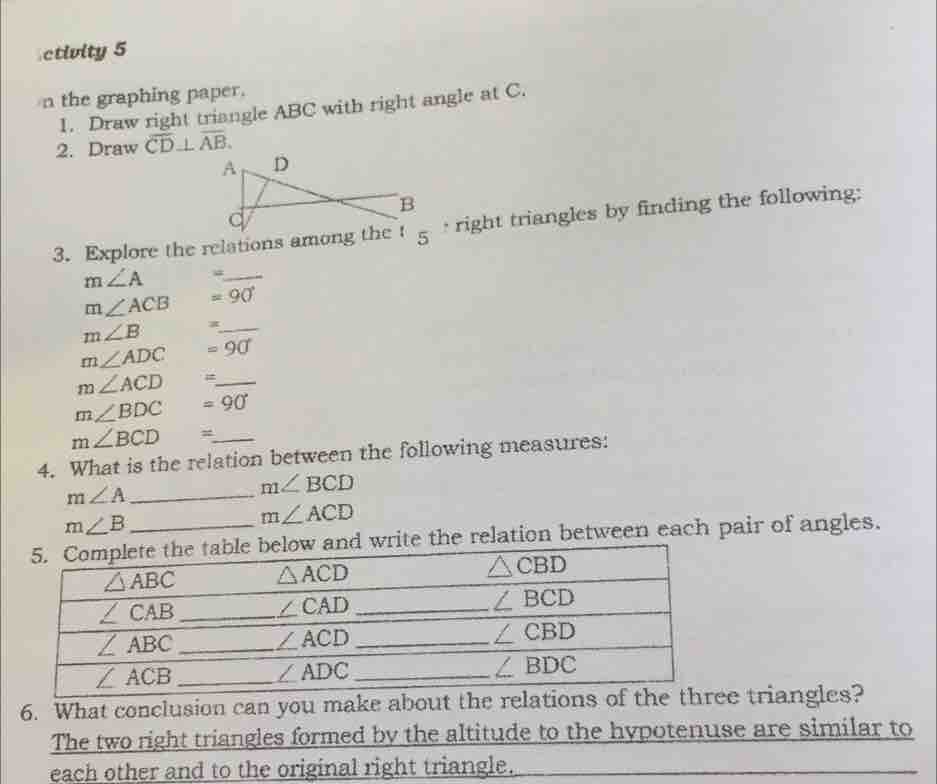 ctivity 5
n the graphing paper.
1.  Draw right triangle ABC with right angle at C.
2.  Draw CD⊥ AB
3.  Explore the relations among* right triangles by finding the following:
m∠ A
m∠ ACB =90°
m∠ B x -
m∠ ADC =90
m∠ ACD
_
m∠ BDC =90
m∠ BCD   /  
4.  What is the relation between the following measures.
m∠ A=-m∠ BCD
m∠B
m∠ ACD
relation between each pair of angles
6.  What conclusion can yo triangles?
The two right triangles formed by the altitude to the hypotenuse are similar to
each other and to the original right triangle.