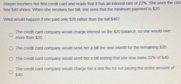 Harper receives her first credit card and reads that it has an interest rate of 22%. She uses the car
buy $40 shoes. When she receives her bill, she sees that the minimum payment is $20.
What would happen if she paid only $20 rather than the full $40?
The credit card company would charge interest on the $20 balance, so she would owe
more than $20.
The credit card company would send her a bill the next month for the remaining $20.
The credit card company would send her a bill stating that she now owes 22% of $40.
The credit card company would charge her a late fee for not paying the entire amount of
$40.