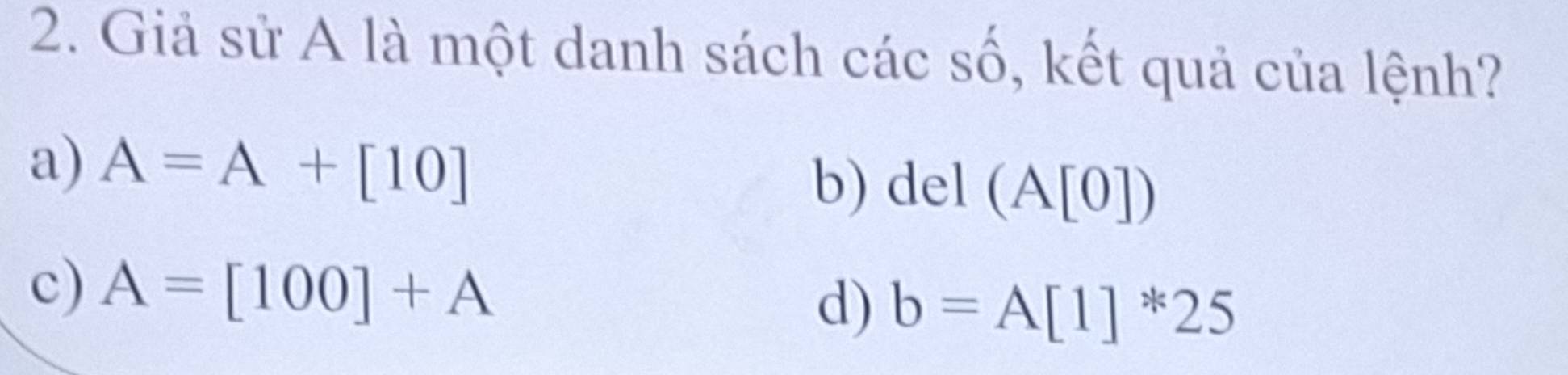 Giả sử A là một danh sách các số, kết quả của lệnh?
a) A=A+[10] b) a el (A[0])
c) A=[100]+A d) b=A[1]^*25