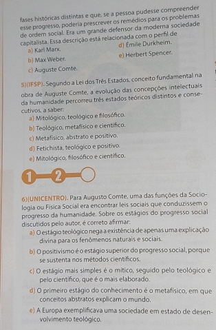 fases históricas distintas e que, se a pessoa pudesse compreender
esse progresso, poderia prescrever os remédios para os problemas
de ordem social. Era um grande defensor da moderna sociedade
capitalista. Essa descrição está relacionada com o perfil de
a) Karl Marx. d) Émile Durkheim.
b) Max Weber. e) Herbert Spencer.
c) Auguste Comte.
5)(IFSP). Segundo a Lei dos Três Estados, conceito fundamental na
obra de Auguste Comte, a evolução das concepções intelectuais
da humanidade percorreu três estados teóricos distintos e conse-
cutivos, a saber:
a) Mitológico, teológico e filosófico.
b) Teológico, metafísico e científico.
c) Metafísico, abstrato e positivo.
d) Fetichista, teológico e positivo.
e) Mitológico, filosófico e científico,
1 2
6)(UNICENTRO). Para Augusto Comte, uma das funções da Socio-
logia ou Física Social era encontrar leis sociais que conduzissem o
progresso da humanidade. Sobre os estágios do progresso social
discutidos pelo autor, é correto afirmar:
a) O estágio teológico nega a existência de apenas uma explicação
divina para os fenômenos naturais e sociais.
b) O positivismo é o estágio superior do progresso social, porque
se sustenta nos métodos científicos.
c) O estágio mais simples é o mítico, seguido pelo teológico e
pelo científico, que é o mais elaborado.
d) O primeiro estágio do conhecimento é o metafísico, em que
conceitos abstratos explicam o mundo.
e) A Europa exemplificava uma sociedade em estado de desen-
volvimento teológico.