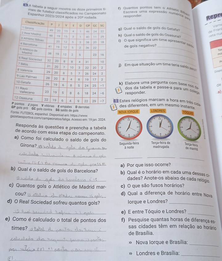 .A tabela a seguir mostra os doze primeiros ti f Quantos pontos tem o Athletic Sibe
mes de futebol classificados no Campeonato  Escreva uma expressão numéni Repr
Espanhol responder.
_
Varri
_
g) Qual o saido de gols do Getafe?
de Frani
h) Qual o saldo de gols do Osasuna? reta nu
i) O que significa um time apresentar sed 
de gols negativo?_
Te
_
m
_
j) Em que situação um time teria saldo zer
Dispo
k) Elabore uma pergunta com base nos d de
dos da tabela e passeça para um colega a)
responder.
E Estes relógios marcam a hora em três cida
pates D derrotasdes diferentes, em um mesmo inst
GP gois pró GC gols contra SG saldo de gois
Fonte: FUTEBOL espanhol. Disponível em: https://www
gazetaesportiva.com/campeonatos/laliga. Acesso em: 19 jan. 2024. 
Responda às questões e preencha a tabela
de acordo com essa etapa do campeonato.
a) Como foi calculado o saldo de gols do
Girona?_ 
_
__
_
_
a) Por que isso ocorre?
b) Qual é o saldo de gols do Barcelona? b) Qual é o horário em cada uma dessas ci
_dades? Anote-os abaixo de cada relógio
c) Quantos gols o Atlético de Madrid mar- c) O que são fusos horários?
cou?_ d) Qual a diferença de horário entre Nova
d) O Real Sociedad sofreu quantos gols? lorque e Londres?_
_e) E entre Tóquio e Londres?_
e) Como é calculado o total de pontos dos f) Pesquise quantas horas de diferença es-
_
times?
sas cidades têm em relação ao horário
de Brasília.
_
» Nova Iorque e Brasília:
_
_
» Londres e Brasília:
f)_
_