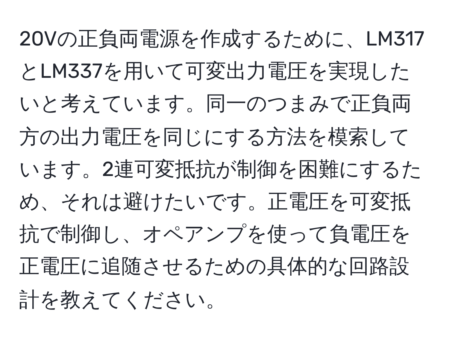 20Vの正負両電源を作成するために、LM317とLM337を用いて可変出力電圧を実現したいと考えています。同一のつまみで正負両方の出力電圧を同じにする方法を模索しています。2連可変抵抗が制御を困難にするため、それは避けたいです。正電圧を可変抵抗で制御し、オペアンプを使って負電圧を正電圧に追随させるための具体的な回路設計を教えてください。