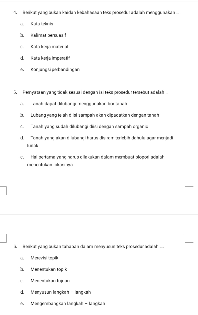 Berikut yang bukan kaidah kebahasaan teks prosedur adalah menggunakan ...
a. Kata teknis
b. Kalimat persuasif
c. Kata kerja material
d. Kata kerja imperatif
e. Konjungsi perbandingan
5. Pernyataan yang tidak sesuai dengan isi teks prosedur tersebut adalah ...
a. Tanah dapat dilubangi menggunakan bor tanah
b. Lubang yang telah diisi sampah akan dipadatkan dengan tanah
c. Tanah yang sudah dilubangi diisi dengan sampah organic
d. Tanah yang akan dilubangi harus disiram terlebih dahulu agar menjadi
lunak
e. Hal pertama yang harus dilakukan dalam membuat biopori adalah
menentukan lokasinya
6. Berikut yang bukan tahapan dalam menyusun teks prosedur adalah ....
a. Merevisi topik
b. Menentukan topik
c. Menentukan tujuan
d. Menyusun langkah - langkah
e. Mengembangkan langkah - langkah