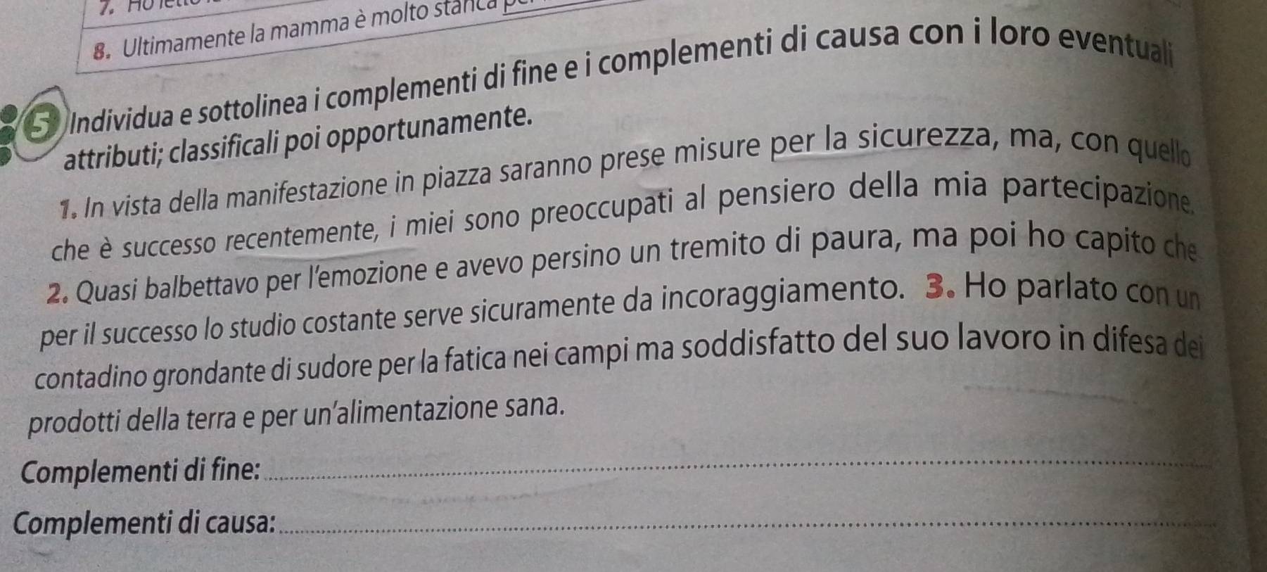 Ultimamente la mamma è molto stanca 
S Individua e sottolinea i complementi di fine e i complementi di causa con i loro eventual 
attributi; classificali poi opportunamente. 
1. In vista della manifestazione in piazza saranno prese misure per la sicurezza, ma, con quello 
che è successo recentemente, i miei sono preoccupati al pensiero della mia partecipazione. 
2. Quasi balbettavo per l’emozione e avevo persino un tremito di paura, ma poi ho capito che 
per il successo lo studio costante serve sicuramente da incoraggiamento. 3. Ho parlato con un 
contadino grondante di sudore per la fatica nei campi ma soddisfatto del suo lavoro in difesa dei 
prodotti della terra e per un’alimentazione sana. 
_ 
Complementi di fine: 
_ 
Complementi di causa:_