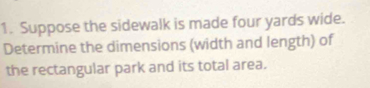 Suppose the sidewalk is made four yards wide. 
Determine the dimensions (width and length) of 
the rectangular park and its total area.