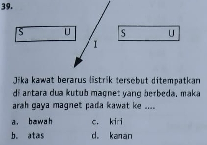 Jika kawat berarus listrik tersebut ditempatkan
di antara dua kutub magnet yang berbeda, maka
arah gaya magnet pada kawat ke ....
a. bawah c. kiri
b. atas d. kanan