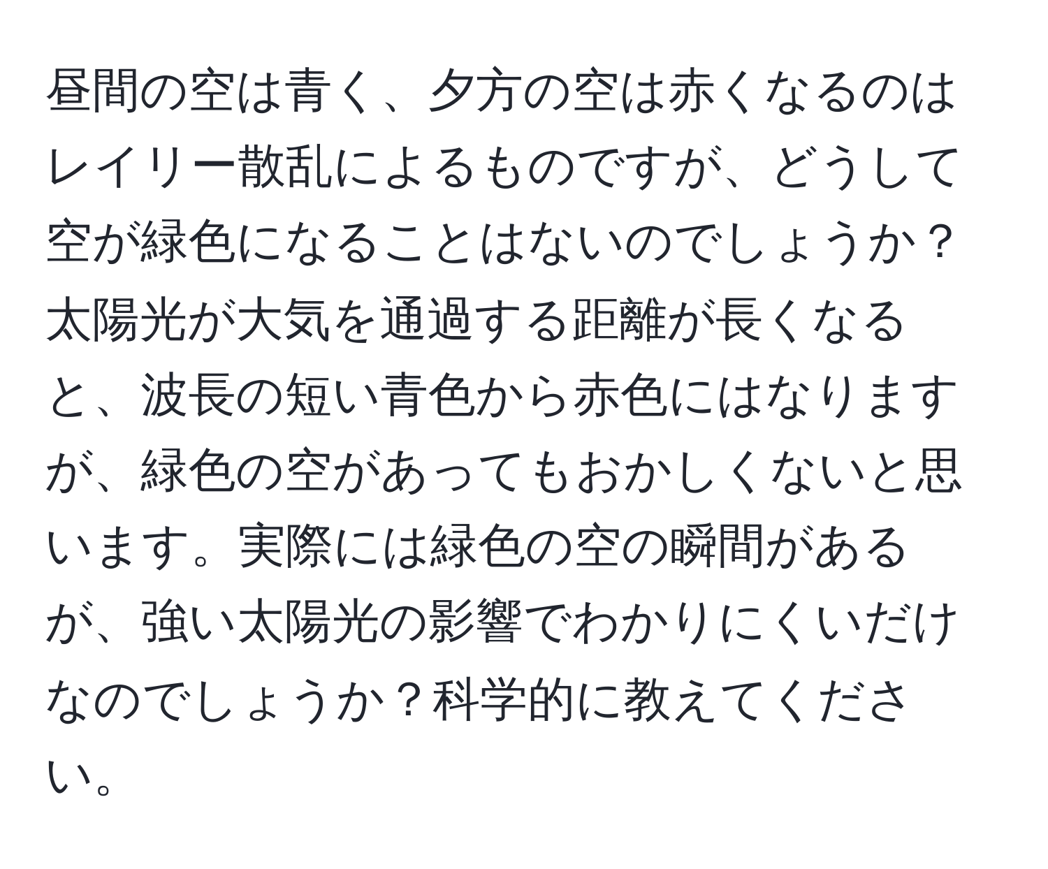 昼間の空は青く、夕方の空は赤くなるのはレイリー散乱によるものですが、どうして空が緑色になることはないのでしょうか？太陽光が大気を通過する距離が長くなると、波長の短い青色から赤色にはなりますが、緑色の空があってもおかしくないと思います。実際には緑色の空の瞬間があるが、強い太陽光の影響でわかりにくいだけなのでしょうか？科学的に教えてください。