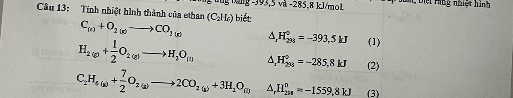 ng bảng -393, 5 và -285, 8 kJ/mol. 
Dất, biệt ràng nhiệt hình 
Câu 13: Tính nhiệt hình thành của ethan (C_2H_6) biết:
C_(s)+O_2(g)to CO_2(g)
H_2(g)+ 1/2 O_2(g)to H_2O_(l)
△ _rH_(298)^0=-393,5kJ (1)
△ _rH_(298)^0=-285,8kJ (2)
C_2H_6(g)+ 7/2 O_2(g)to 2CO_2(g)+3H_2O_(l) △ _rH_(298)^0=-1559,8kJ (3)