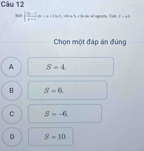 Biết ∈tlimits _0^(1frac 2x-1)x+1dx=a+bln 2 , với a, b, c là các số nguyên. Tính S=a.b. 
Chọn một đáp án đúng
A S=4.
B S=6.
C S=-6.
D S=10.