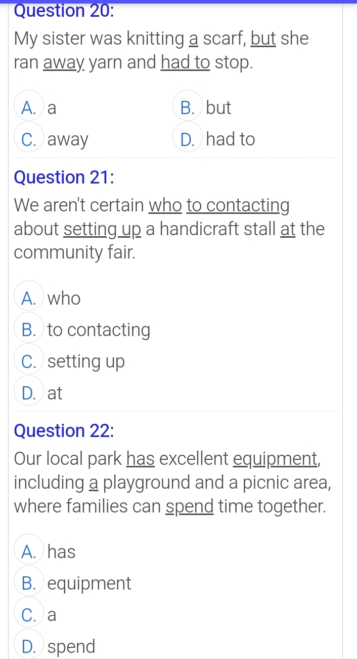 My sister was knitting a scarf, but she
ran away yarn and had to stop.
A. a B. but
C. away D. had to
Question 21:
We aren't certain who to contacting
about setting up a handicraft stall at the
community fair.
A. who
B. to contacting
C. setting up
D. at
Question 22:
Our local park has excellent equipment,
including a playground and a picnic area,
where families can spend time together.
A. has
B. equipment
C. a
D. spend